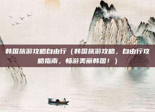 韩国旅游攻略自由行(韩国旅游攻略,自由行攻略指南,畅游美丽韩国!)