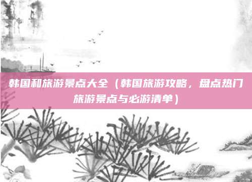 韩国和旅游景点大全(韩国旅游攻略,盘点热门旅游景点与必游清单)