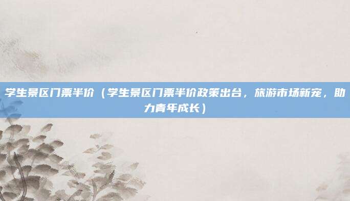 学生景区门票半价(学生景区门票半价政策出台,旅游市场新宠,助力青年成长)