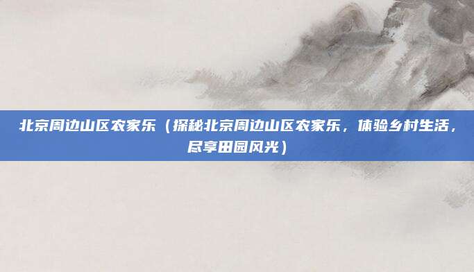 北京周边山区农家乐(探秘北京周边山区农家乐,体验乡村生活,尽享田园风光)
