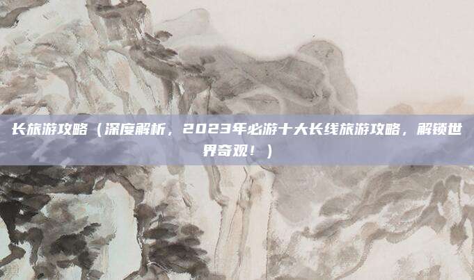 长旅游攻略(深度解析,2023年必游十大长线旅游攻略,解锁世界奇观!)