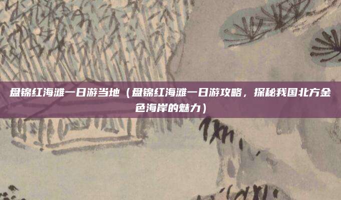 盘锦红海滩一日游当地(盘锦红海滩一日游攻略,探秘我国北方金色海岸的魅力)
