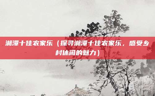 湘潭十佳农家乐（探寻湘潭十佳农家乐，感受乡村休闲的魅力）