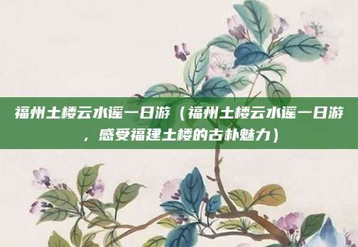 福州土楼云水谣一日游(福州土楼云水谣一日游,感受福建土楼的古朴魅力)