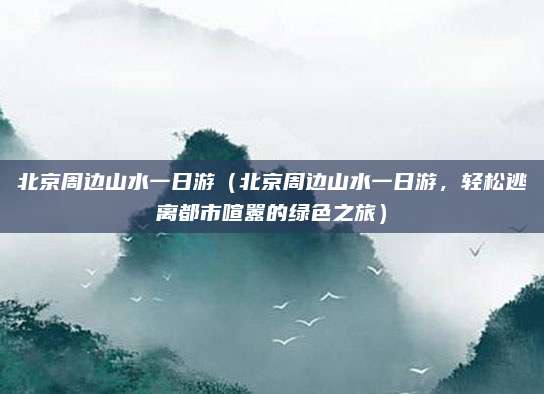 北京周边山水一日游(北京周边山水一日游,轻松逃离都市喧嚣的绿色之旅)