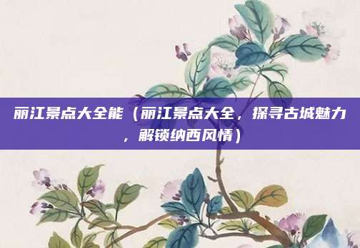 丽江景点大全能（丽江景点大全，探寻古城魅力，解锁纳西风情）