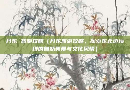 丹东 旅游攻略(丹东旅游攻略,探索东北边境线的自然美景与文化风情)