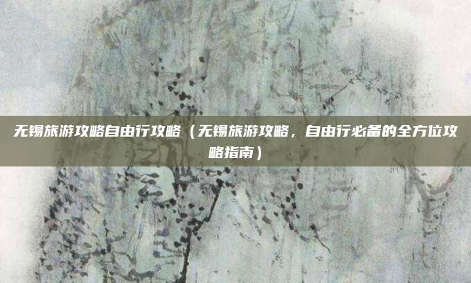 无锡旅游攻略自由行攻略(无锡旅游攻略,自由行必备的全方位攻略指南)
