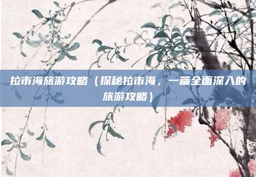 拉市海旅游攻略(探秘拉市海,一篇全面深入的旅游攻略)
