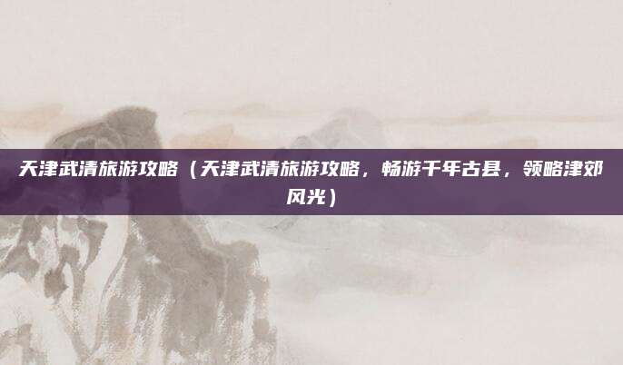 天津武清旅游攻略（天津武清旅游攻略，畅游千年古县，领略津郊风光）
