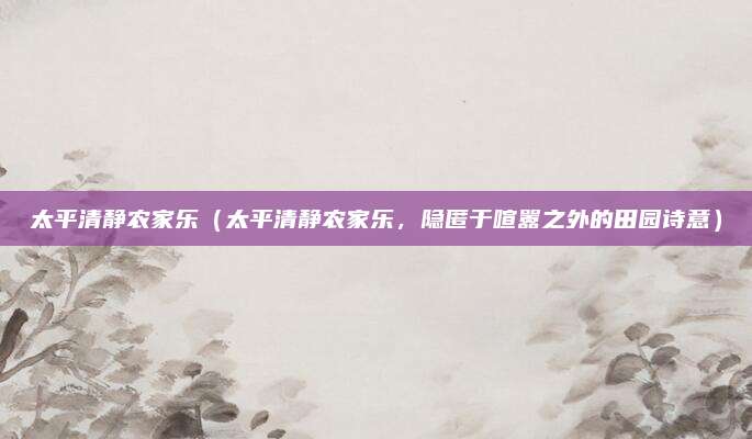 太平清静农家乐（太平清静农家乐，隐匿于喧嚣之外的田园诗意）