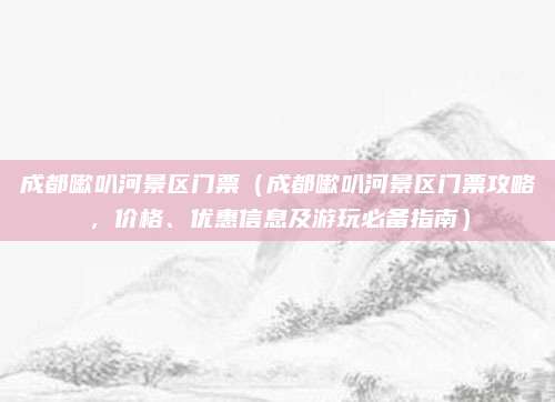 成都嗽叭河景区门票(成都嗽叭河景区门票攻略,价格、优惠信息及游玩必备指南)