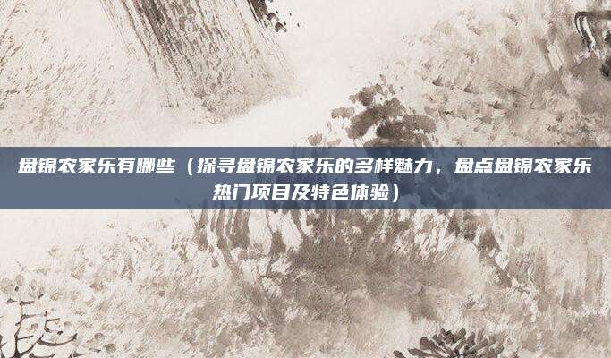 盘锦农家乐有哪些(探寻盘锦农家乐的多样魅力,盘点盘锦农家乐热门项目及特色体验)