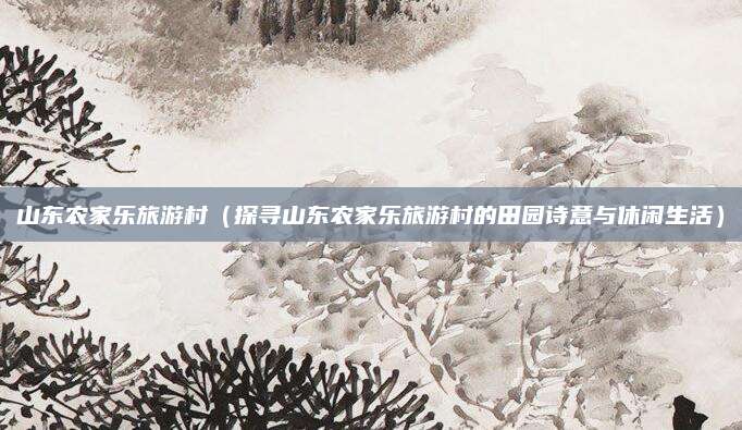 山东农家乐旅游村(探寻山东农家乐旅游村的田园诗意与休闲生活)