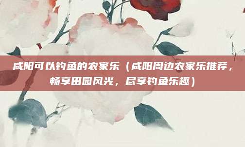 咸阳可以钓鱼的农家乐(咸阳周边农家乐推荐,畅享田园风光,尽享钓鱼乐趣)