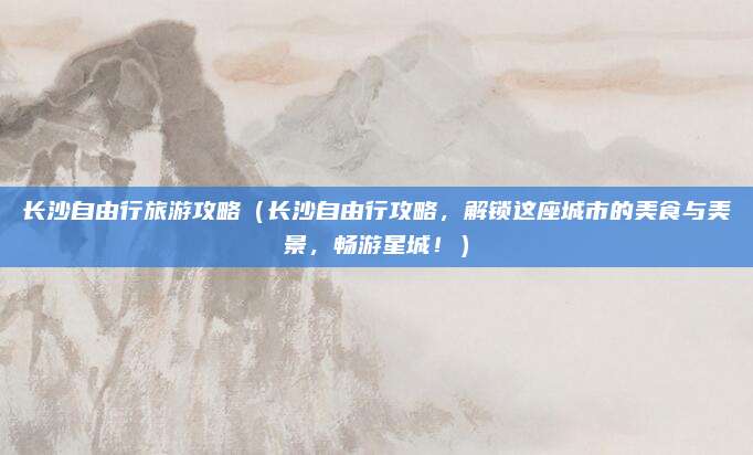 长沙自由行旅游攻略(长沙自由行攻略,解锁这座城市的美食与美景,畅游星城!)