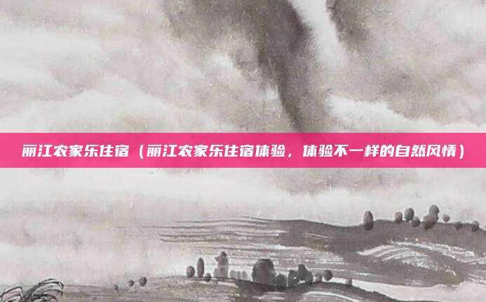 丽江农家乐住宿(丽江农家乐住宿体验,体验不一样的自然风情)