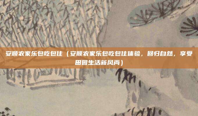 安顺农家乐包吃包住（安顺农家乐包吃包住体验，回归自然，享受田园生活新风尚）