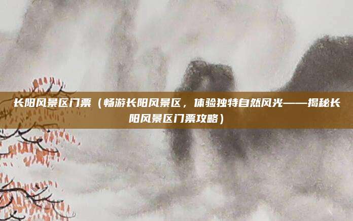长阳风景区门票（畅游长阳风景区，体验独特自然风光——揭秘长阳风景区门票攻略）