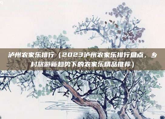 泸州农家乐排行(2023泸州农家乐排行盘点,乡村旅游新趋势下的农家乐精品推荐)