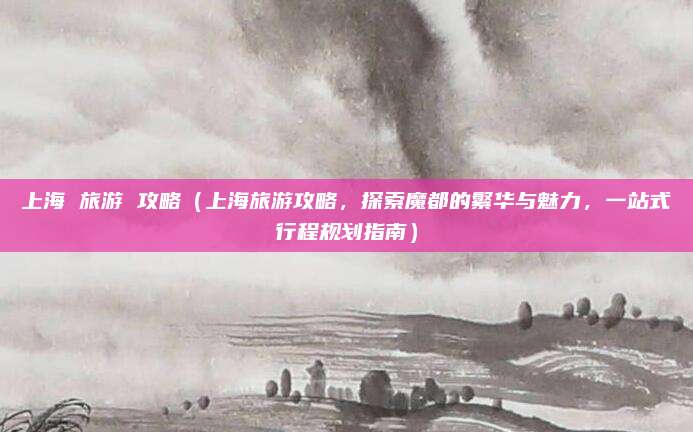 上海 旅游 攻略(上海旅游攻略,探索魔都的繁华与魅力,一站式行程规划指南)