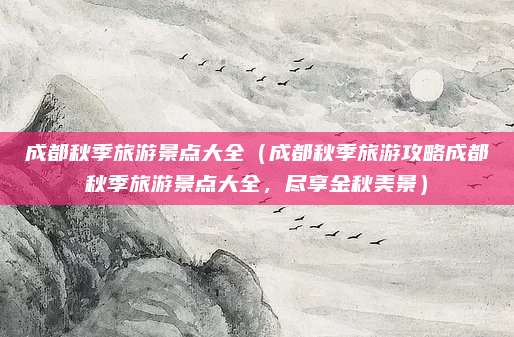 成都秋季旅游景点大全（成都秋季旅游攻略成都秋季旅游景点大全，尽享金秋美景）