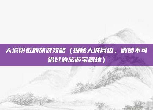 大城附近的旅游攻略(探秘大城周边,解锁不可错过的旅游宝藏地)