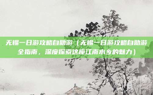 无锡一日游攻略自助游(无锡一日游攻略自助游全指南,深度探索这座江南水乡的魅力)