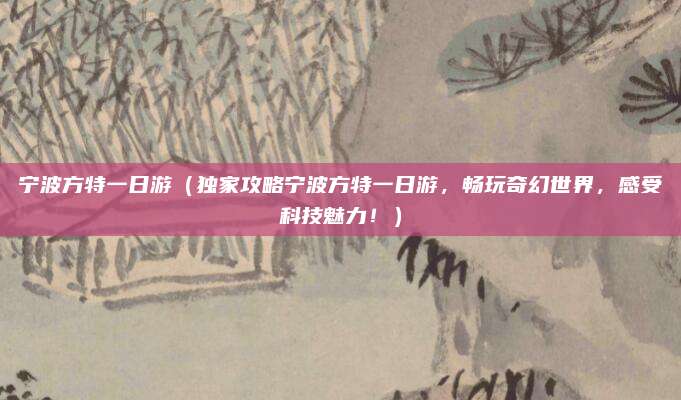 宁波方特一日游(独家攻略宁波方特一日游,畅玩奇幻世界,感受科技魅力!)