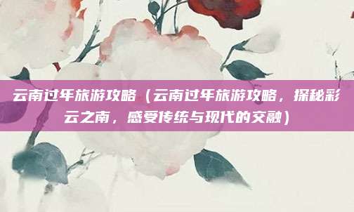 云南过年旅游攻略(云南过年旅游攻略,探秘彩云之南,感受传统与现代的交融)