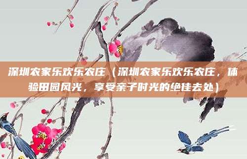 深圳农家乐欢乐农庄(深圳农家乐欢乐农庄,体验田园风光,享受亲子时光的绝佳去处)