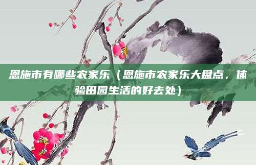 恩施市有哪些农家乐(恩施市农家乐大盘点,体验田园生活的好去处)