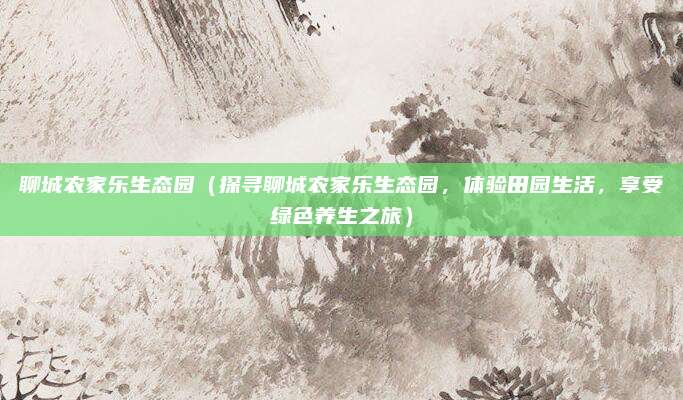 聊城农家乐生态园(探寻聊城农家乐生态园,体验田园生活,享受绿色养生之旅)