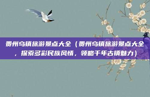 贵州乌镇旅游景点大全(贵州乌镇旅游景点大全,探索多彩民族风情,领略千年古镇魅力)