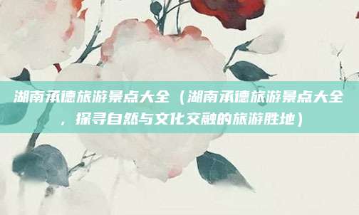 湖南承德旅游景点大全(湖南承德旅游景点大全,探寻自然与文化交融的旅游胜地)