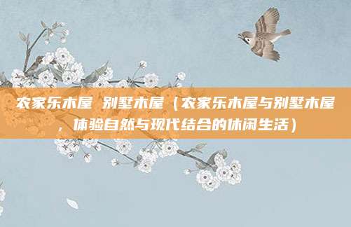 农家乐木屋 别墅木屋(农家乐木屋与别墅木屋,体验自然与现代结合的休闲生活)