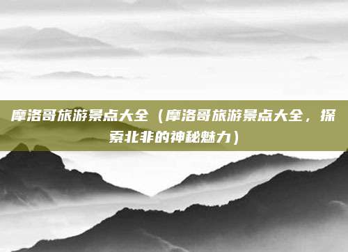 摩洛哥旅游景点大全（摩洛哥旅游景点大全，探索北非的神秘魅力）