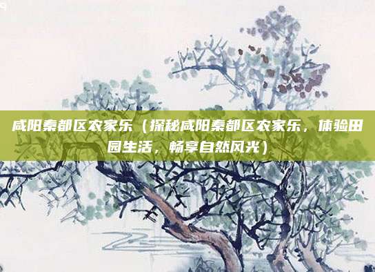 咸阳秦都区农家乐(探秘咸阳秦都区农家乐,体验田园生活,畅享自然风光)