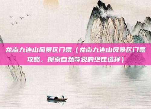 龙南九连山风景区门票(龙南九连山风景区门票攻略,探索自然奇观的绝佳选择)