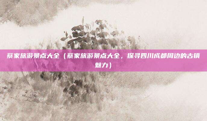 蔡家旅游景点大全(蔡家旅游景点大全,探寻四川成都周边的古镇魅力)