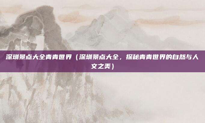 深圳景点大全青青世界（深圳景点大全，探秘青青世界的自然与人文之美）