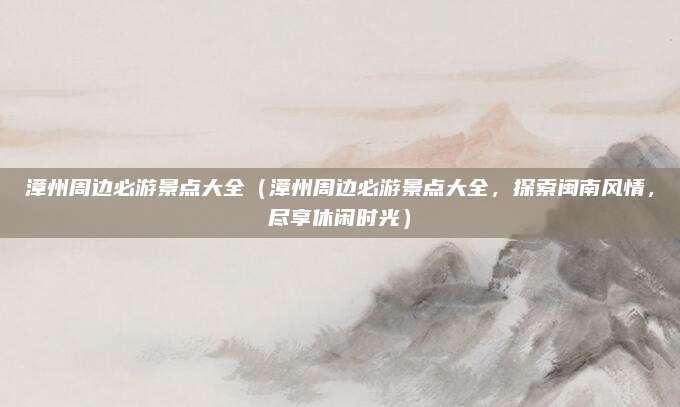 漳州周边必游景点大全(漳州周边必游景点大全,探索闽南风情,尽享休闲时光)