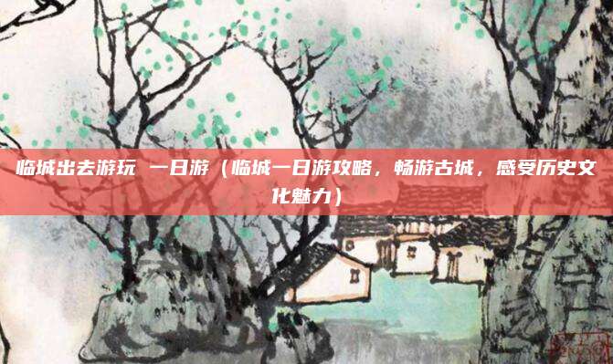 临城出去游玩 一日游(临城一日游攻略,畅游古城,感受历史文化魅力)