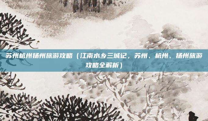 苏州杭州扬州旅游攻略(江南水乡三城记,苏州、杭州、扬州旅游攻略全解析)