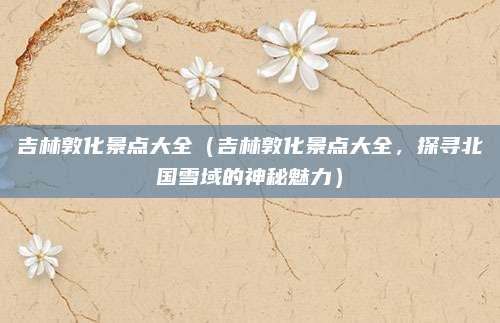 吉林敦化景点大全(吉林敦化景点大全,探寻北国雪域的神秘魅力)