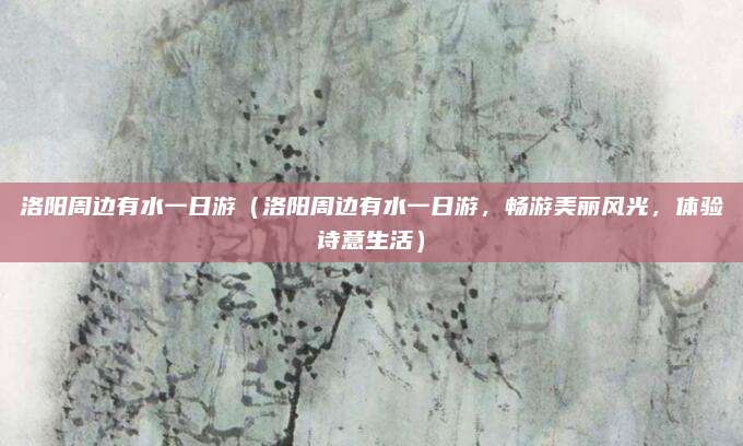 洛阳周边有水一日游（洛阳周边有水一日游，畅游美丽风光，体验诗意生活）