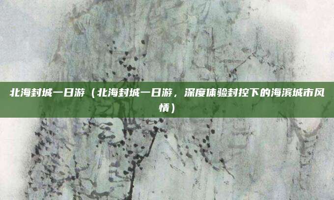 北海封城一日游(北海封城一日游,深度体验封控下的海滨城市风情)