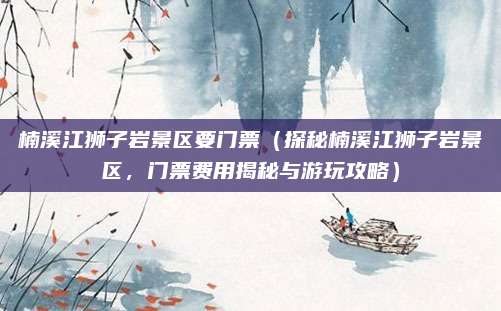楠溪江狮子岩景区要门票(探秘楠溪江狮子岩景区,门票费用揭秘与游玩攻略)