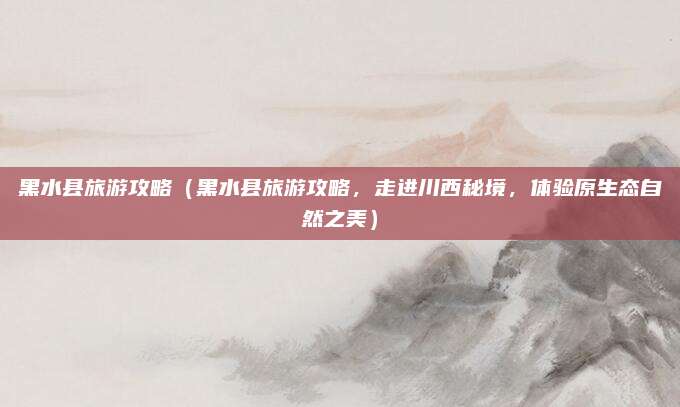 黑水县旅游攻略(黑水县旅游攻略,走进川西秘境,体验原生态自然之美)