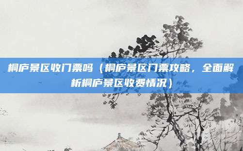 桐庐景区收门票吗（桐庐景区门票攻略，全面解析桐庐景区收费情况）